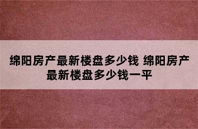 绵阳房产最新楼盘多少钱 绵阳房产最新楼盘多少钱一平